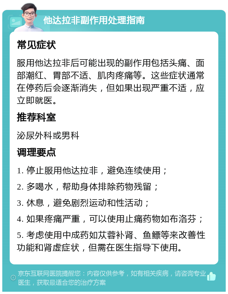 他达拉非副作用处理指南 常见症状 服用他达拉非后可能出现的副作用包括头痛、面部潮红、胃部不适、肌肉疼痛等。这些症状通常在停药后会逐渐消失，但如果出现严重不适，应立即就医。 推荐科室 泌尿外科或男科 调理要点 1. 停止服用他达拉非，避免连续使用； 2. 多喝水，帮助身体排除药物残留； 3. 休息，避免剧烈运动和性活动； 4. 如果疼痛严重，可以使用止痛药物如布洛芬； 5. 考虑使用中成药如苁蓉补肾、鱼鳔等来改善性功能和肾虚症状，但需在医生指导下使用。