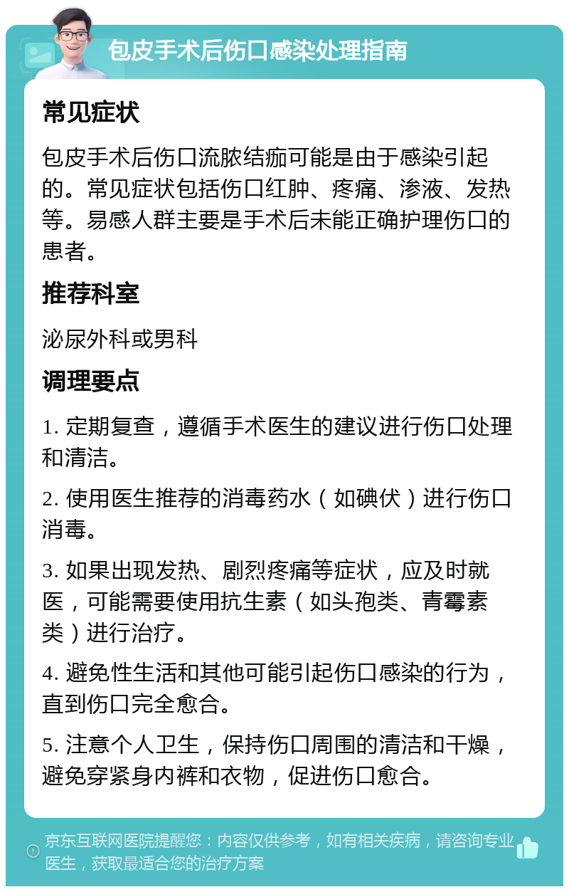 包皮手术后伤口感染处理指南 常见症状 包皮手术后伤口流脓结痂可能是由于感染引起的。常见症状包括伤口红肿、疼痛、渗液、发热等。易感人群主要是手术后未能正确护理伤口的患者。 推荐科室 泌尿外科或男科 调理要点 1. 定期复查，遵循手术医生的建议进行伤口处理和清洁。 2. 使用医生推荐的消毒药水（如碘伏）进行伤口消毒。 3. 如果出现发热、剧烈疼痛等症状，应及时就医，可能需要使用抗生素（如头孢类、青霉素类）进行治疗。 4. 避免性生活和其他可能引起伤口感染的行为，直到伤口完全愈合。 5. 注意个人卫生，保持伤口周围的清洁和干燥，避免穿紧身内裤和衣物，促进伤口愈合。