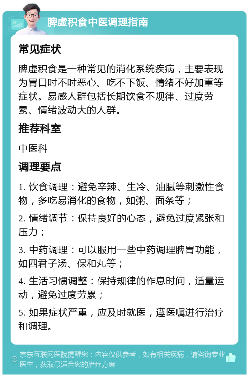 脾虚积食中医调理指南 常见症状 脾虚积食是一种常见的消化系统疾病，主要表现为胃口时不时恶心、吃不下饭、情绪不好加重等症状。易感人群包括长期饮食不规律、过度劳累、情绪波动大的人群。 推荐科室 中医科 调理要点 1. 饮食调理：避免辛辣、生冷、油腻等刺激性食物，多吃易消化的食物，如粥、面条等； 2. 情绪调节：保持良好的心态，避免过度紧张和压力； 3. 中药调理：可以服用一些中药调理脾胃功能，如四君子汤、保和丸等； 4. 生活习惯调整：保持规律的作息时间，适量运动，避免过度劳累； 5. 如果症状严重，应及时就医，遵医嘱进行治疗和调理。