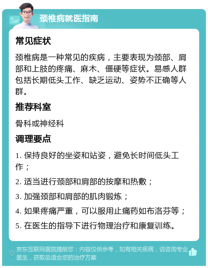 颈椎病就医指南 常见症状 颈椎病是一种常见的疾病，主要表现为颈部、肩部和上肢的疼痛、麻木、僵硬等症状。易感人群包括长期低头工作、缺乏运动、姿势不正确等人群。 推荐科室 骨科或神经科 调理要点 1. 保持良好的坐姿和站姿，避免长时间低头工作； 2. 适当进行颈部和肩部的按摩和热敷； 3. 加强颈部和肩部的肌肉锻炼； 4. 如果疼痛严重，可以服用止痛药如布洛芬等； 5. 在医生的指导下进行物理治疗和康复训练。