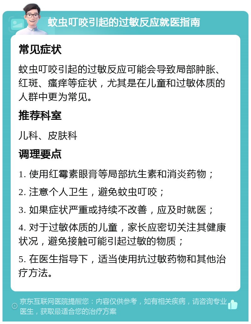 蚊虫叮咬引起的过敏反应就医指南 常见症状 蚊虫叮咬引起的过敏反应可能会导致局部肿胀、红斑、瘙痒等症状，尤其是在儿童和过敏体质的人群中更为常见。 推荐科室 儿科、皮肤科 调理要点 1. 使用红霉素眼膏等局部抗生素和消炎药物； 2. 注意个人卫生，避免蚊虫叮咬； 3. 如果症状严重或持续不改善，应及时就医； 4. 对于过敏体质的儿童，家长应密切关注其健康状况，避免接触可能引起过敏的物质； 5. 在医生指导下，适当使用抗过敏药物和其他治疗方法。