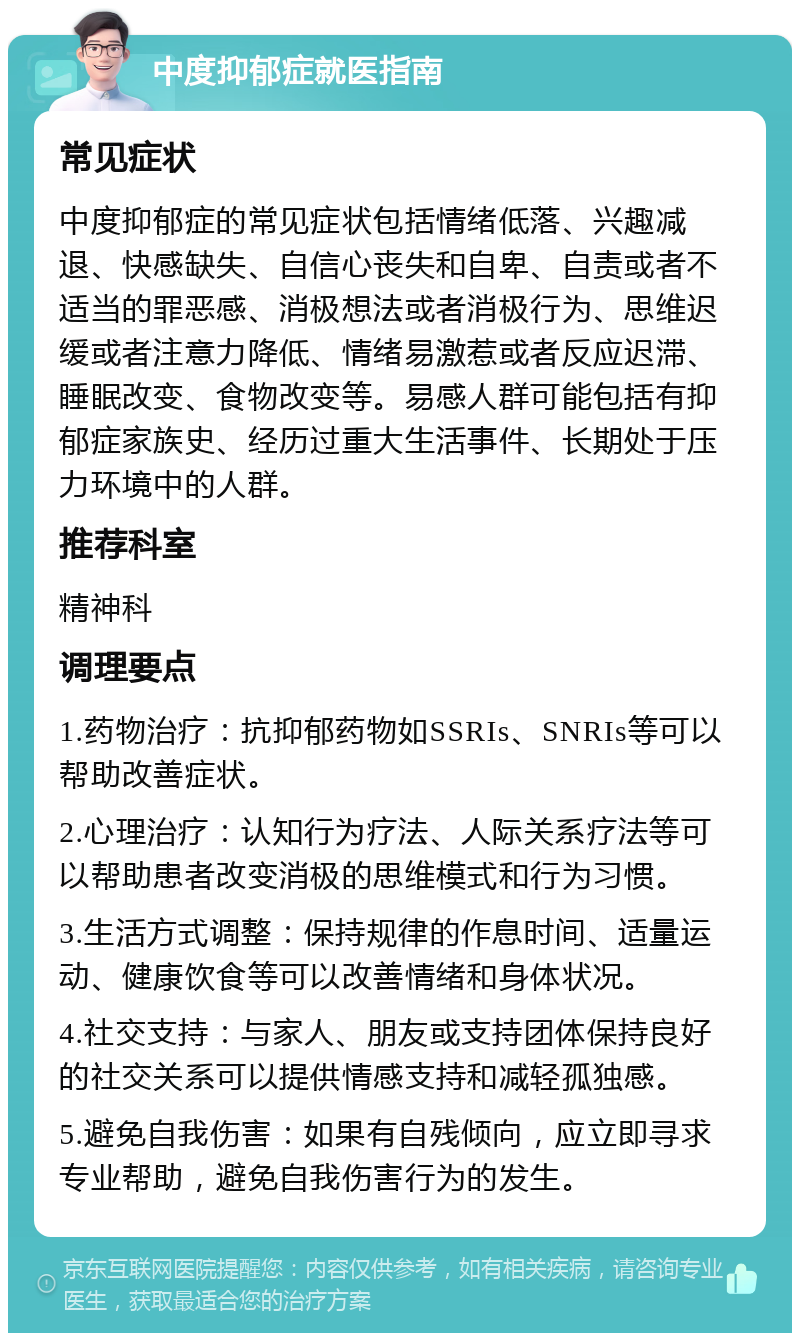 中度抑郁症就医指南 常见症状 中度抑郁症的常见症状包括情绪低落、兴趣减退、快感缺失、自信心丧失和自卑、自责或者不适当的罪恶感、消极想法或者消极行为、思维迟缓或者注意力降低、情绪易激惹或者反应迟滞、睡眠改变、食物改变等。易感人群可能包括有抑郁症家族史、经历过重大生活事件、长期处于压力环境中的人群。 推荐科室 精神科 调理要点 1.药物治疗：抗抑郁药物如SSRIs、SNRIs等可以帮助改善症状。 2.心理治疗：认知行为疗法、人际关系疗法等可以帮助患者改变消极的思维模式和行为习惯。 3.生活方式调整：保持规律的作息时间、适量运动、健康饮食等可以改善情绪和身体状况。 4.社交支持：与家人、朋友或支持团体保持良好的社交关系可以提供情感支持和减轻孤独感。 5.避免自我伤害：如果有自残倾向，应立即寻求专业帮助，避免自我伤害行为的发生。