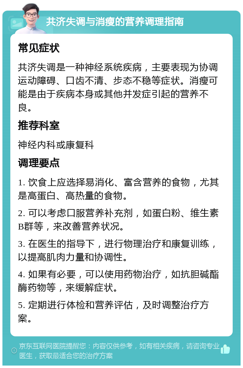 共济失调与消瘦的营养调理指南 常见症状 共济失调是一种神经系统疾病，主要表现为协调运动障碍、口齿不清、步态不稳等症状。消瘦可能是由于疾病本身或其他并发症引起的营养不良。 推荐科室 神经内科或康复科 调理要点 1. 饮食上应选择易消化、富含营养的食物，尤其是高蛋白、高热量的食物。 2. 可以考虑口服营养补充剂，如蛋白粉、维生素B群等，来改善营养状况。 3. 在医生的指导下，进行物理治疗和康复训练，以提高肌肉力量和协调性。 4. 如果有必要，可以使用药物治疗，如抗胆碱酯酶药物等，来缓解症状。 5. 定期进行体检和营养评估，及时调整治疗方案。