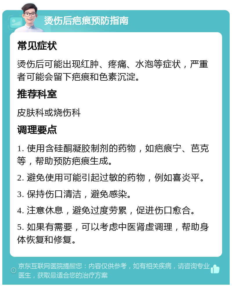 烫伤后疤痕预防指南 常见症状 烫伤后可能出现红肿、疼痛、水泡等症状，严重者可能会留下疤痕和色素沉淀。 推荐科室 皮肤科或烧伤科 调理要点 1. 使用含硅酮凝胶制剂的药物，如疤痕宁、芭克等，帮助预防疤痕生成。 2. 避免使用可能引起过敏的药物，例如喜炎平。 3. 保持伤口清洁，避免感染。 4. 注意休息，避免过度劳累，促进伤口愈合。 5. 如果有需要，可以考虑中医肾虚调理，帮助身体恢复和修复。