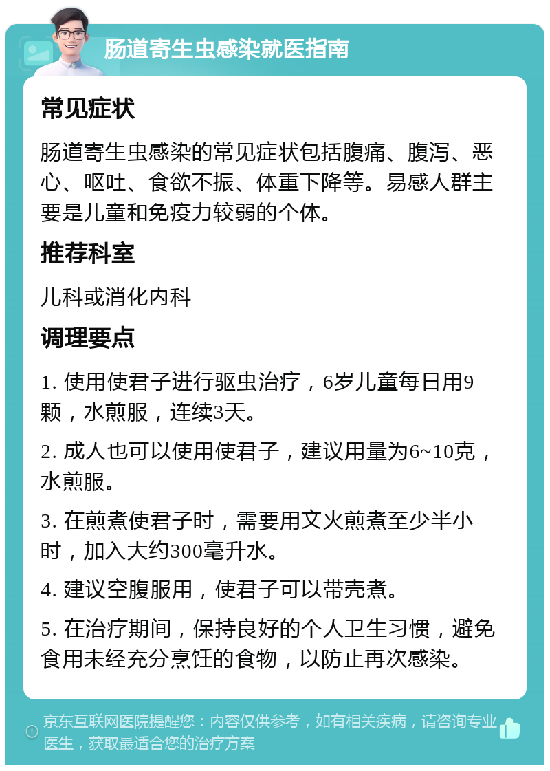 肠道寄生虫感染就医指南 常见症状 肠道寄生虫感染的常见症状包括腹痛、腹泻、恶心、呕吐、食欲不振、体重下降等。易感人群主要是儿童和免疫力较弱的个体。 推荐科室 儿科或消化内科 调理要点 1. 使用使君子进行驱虫治疗，6岁儿童每日用9颗，水煎服，连续3天。 2. 成人也可以使用使君子，建议用量为6~10克，水煎服。 3. 在煎煮使君子时，需要用文火煎煮至少半小时，加入大约300毫升水。 4. 建议空腹服用，使君子可以带壳煮。 5. 在治疗期间，保持良好的个人卫生习惯，避免食用未经充分烹饪的食物，以防止再次感染。