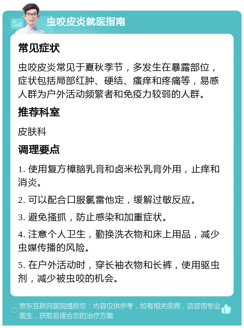 虫咬皮炎就医指南 常见症状 虫咬皮炎常见于夏秋季节，多发生在暴露部位，症状包括局部红肿、硬结、瘙痒和疼痛等，易感人群为户外活动频繁者和免疫力较弱的人群。 推荐科室 皮肤科 调理要点 1. 使用复方樟脑乳膏和卤米松乳膏外用，止痒和消炎。 2. 可以配合口服氯雷他定，缓解过敏反应。 3. 避免搔抓，防止感染和加重症状。 4. 注意个人卫生，勤换洗衣物和床上用品，减少虫媒传播的风险。 5. 在户外活动时，穿长袖衣物和长裤，使用驱虫剂，减少被虫咬的机会。