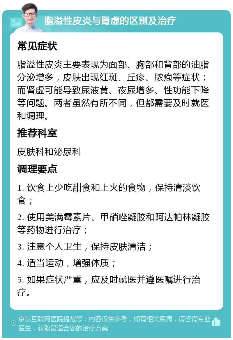 脂溢性皮炎与肾虚的区别及治疗 常见症状 脂溢性皮炎主要表现为面部、胸部和背部的油脂分泌增多，皮肤出现红斑、丘疹、脓疱等症状；而肾虚可能导致尿液黄、夜尿增多、性功能下降等问题。两者虽然有所不同，但都需要及时就医和调理。 推荐科室 皮肤科和泌尿科 调理要点 1. 饮食上少吃甜食和上火的食物，保持清淡饮食； 2. 使用美满霉素片、甲硝唑凝胶和阿达帕林凝胶等药物进行治疗； 3. 注意个人卫生，保持皮肤清洁； 4. 适当运动，增强体质； 5. 如果症状严重，应及时就医并遵医嘱进行治疗。