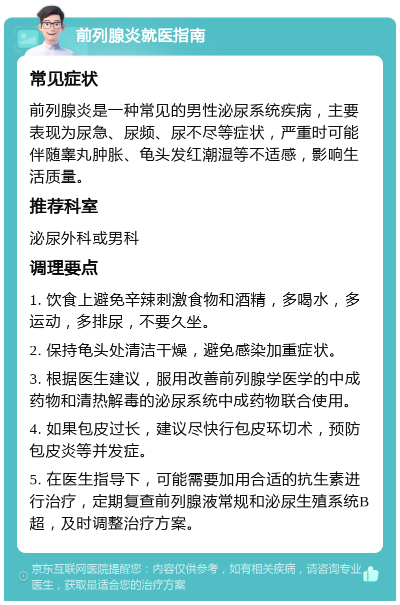 前列腺炎就医指南 常见症状 前列腺炎是一种常见的男性泌尿系统疾病，主要表现为尿急、尿频、尿不尽等症状，严重时可能伴随睾丸肿胀、龟头发红潮湿等不适感，影响生活质量。 推荐科室 泌尿外科或男科 调理要点 1. 饮食上避免辛辣刺激食物和酒精，多喝水，多运动，多排尿，不要久坐。 2. 保持龟头处清洁干燥，避免感染加重症状。 3. 根据医生建议，服用改善前列腺学医学的中成药物和清热解毒的泌尿系统中成药物联合使用。 4. 如果包皮过长，建议尽快行包皮环切术，预防包皮炎等并发症。 5. 在医生指导下，可能需要加用合适的抗生素进行治疗，定期复查前列腺液常规和泌尿生殖系统B超，及时调整治疗方案。