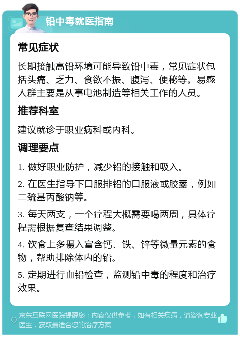 铅中毒就医指南 常见症状 长期接触高铅环境可能导致铅中毒，常见症状包括头痛、乏力、食欲不振、腹泻、便秘等。易感人群主要是从事电池制造等相关工作的人员。 推荐科室 建议就诊于职业病科或内科。 调理要点 1. 做好职业防护，减少铅的接触和吸入。 2. 在医生指导下口服排铅的口服液或胶囊，例如二巯基丙酸钠等。 3. 每天两支，一个疗程大概需要喝两周，具体疗程需根据复查结果调整。 4. 饮食上多摄入富含钙、铁、锌等微量元素的食物，帮助排除体内的铅。 5. 定期进行血铅检查，监测铅中毒的程度和治疗效果。