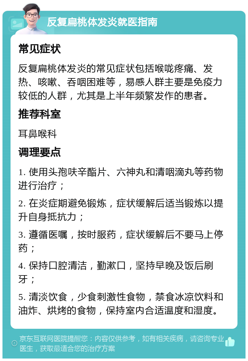 反复扁桃体发炎就医指南 常见症状 反复扁桃体发炎的常见症状包括喉咙疼痛、发热、咳嗽、吞咽困难等，易感人群主要是免疫力较低的人群，尤其是上半年频繁发作的患者。 推荐科室 耳鼻喉科 调理要点 1. 使用头孢呋辛酯片、六神丸和清咽滴丸等药物进行治疗； 2. 在炎症期避免锻炼，症状缓解后适当锻炼以提升自身抵抗力； 3. 遵循医嘱，按时服药，症状缓解后不要马上停药； 4. 保持口腔清洁，勤漱口，坚持早晚及饭后刷牙； 5. 清淡饮食，少食刺激性食物，禁食冰凉饮料和油炸、烘烤的食物，保持室内合适温度和湿度。