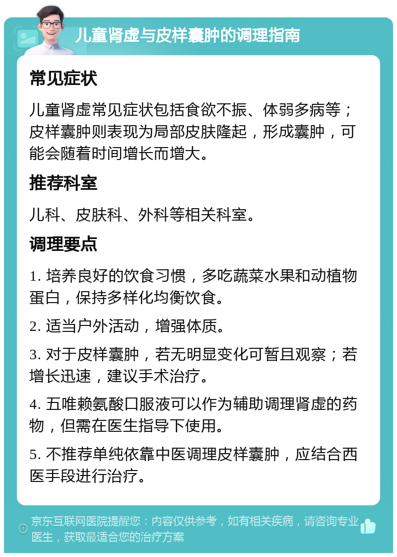 儿童肾虚与皮样囊肿的调理指南 常见症状 儿童肾虚常见症状包括食欲不振、体弱多病等；皮样囊肿则表现为局部皮肤隆起，形成囊肿，可能会随着时间增长而增大。 推荐科室 儿科、皮肤科、外科等相关科室。 调理要点 1. 培养良好的饮食习惯，多吃蔬菜水果和动植物蛋白，保持多样化均衡饮食。 2. 适当户外活动，增强体质。 3. 对于皮样囊肿，若无明显变化可暂且观察；若增长迅速，建议手术治疗。 4. 五唯赖氨酸口服液可以作为辅助调理肾虚的药物，但需在医生指导下使用。 5. 不推荐单纯依靠中医调理皮样囊肿，应结合西医手段进行治疗。