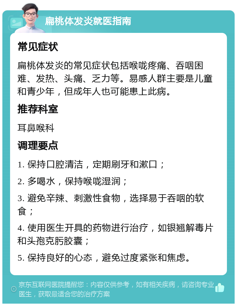 扁桃体发炎就医指南 常见症状 扁桃体发炎的常见症状包括喉咙疼痛、吞咽困难、发热、头痛、乏力等。易感人群主要是儿童和青少年，但成年人也可能患上此病。 推荐科室 耳鼻喉科 调理要点 1. 保持口腔清洁，定期刷牙和漱口； 2. 多喝水，保持喉咙湿润； 3. 避免辛辣、刺激性食物，选择易于吞咽的软食； 4. 使用医生开具的药物进行治疗，如银翘解毒片和头孢克肟胶囊； 5. 保持良好的心态，避免过度紧张和焦虑。