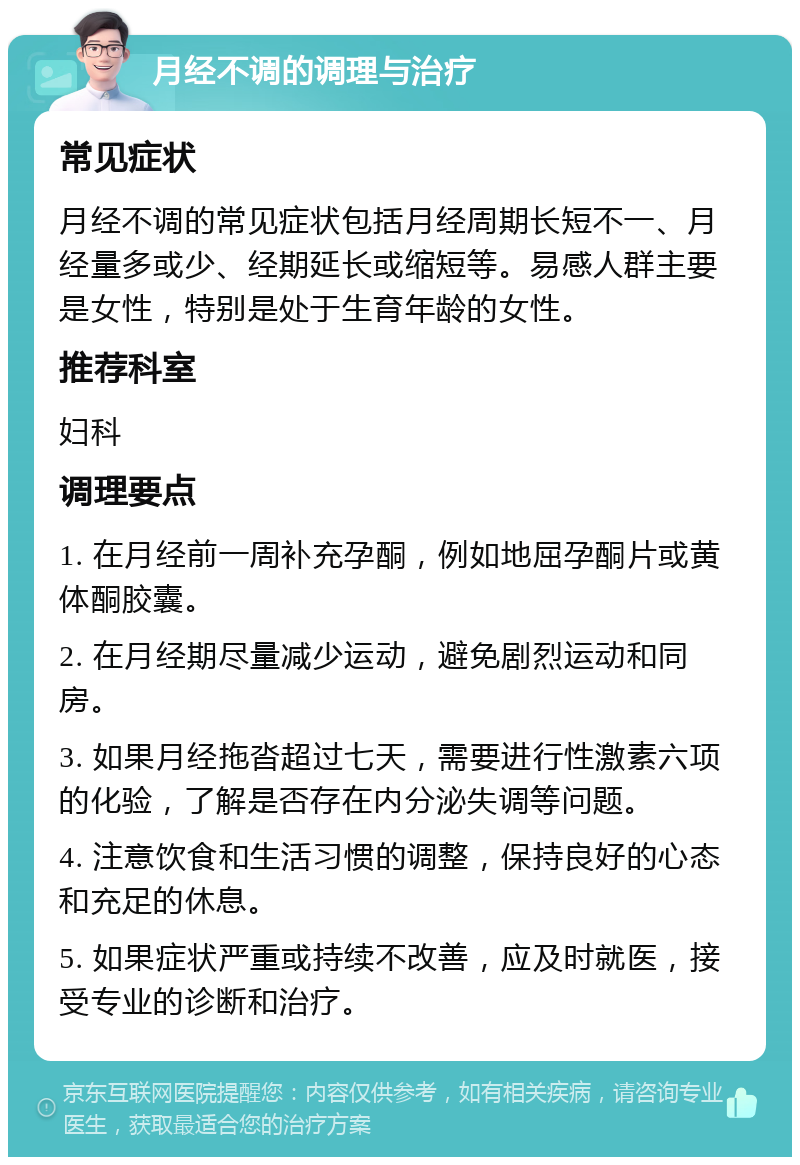 月经不调的调理与治疗 常见症状 月经不调的常见症状包括月经周期长短不一、月经量多或少、经期延长或缩短等。易感人群主要是女性，特别是处于生育年龄的女性。 推荐科室 妇科 调理要点 1. 在月经前一周补充孕酮，例如地屈孕酮片或黄体酮胶囊。 2. 在月经期尽量减少运动，避免剧烈运动和同房。 3. 如果月经拖沓超过七天，需要进行性激素六项的化验，了解是否存在内分泌失调等问题。 4. 注意饮食和生活习惯的调整，保持良好的心态和充足的休息。 5. 如果症状严重或持续不改善，应及时就医，接受专业的诊断和治疗。