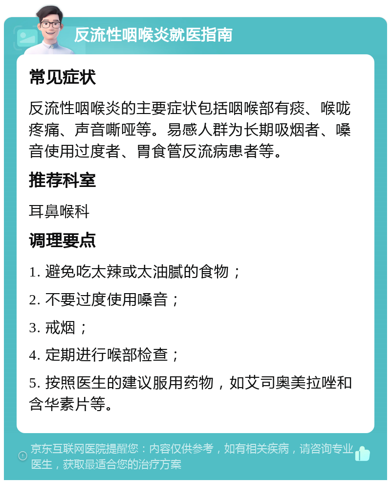 反流性咽喉炎就医指南 常见症状 反流性咽喉炎的主要症状包括咽喉部有痰、喉咙疼痛、声音嘶哑等。易感人群为长期吸烟者、嗓音使用过度者、胃食管反流病患者等。 推荐科室 耳鼻喉科 调理要点 1. 避免吃太辣或太油腻的食物； 2. 不要过度使用嗓音； 3. 戒烟； 4. 定期进行喉部检查； 5. 按照医生的建议服用药物，如艾司奥美拉唑和含华素片等。