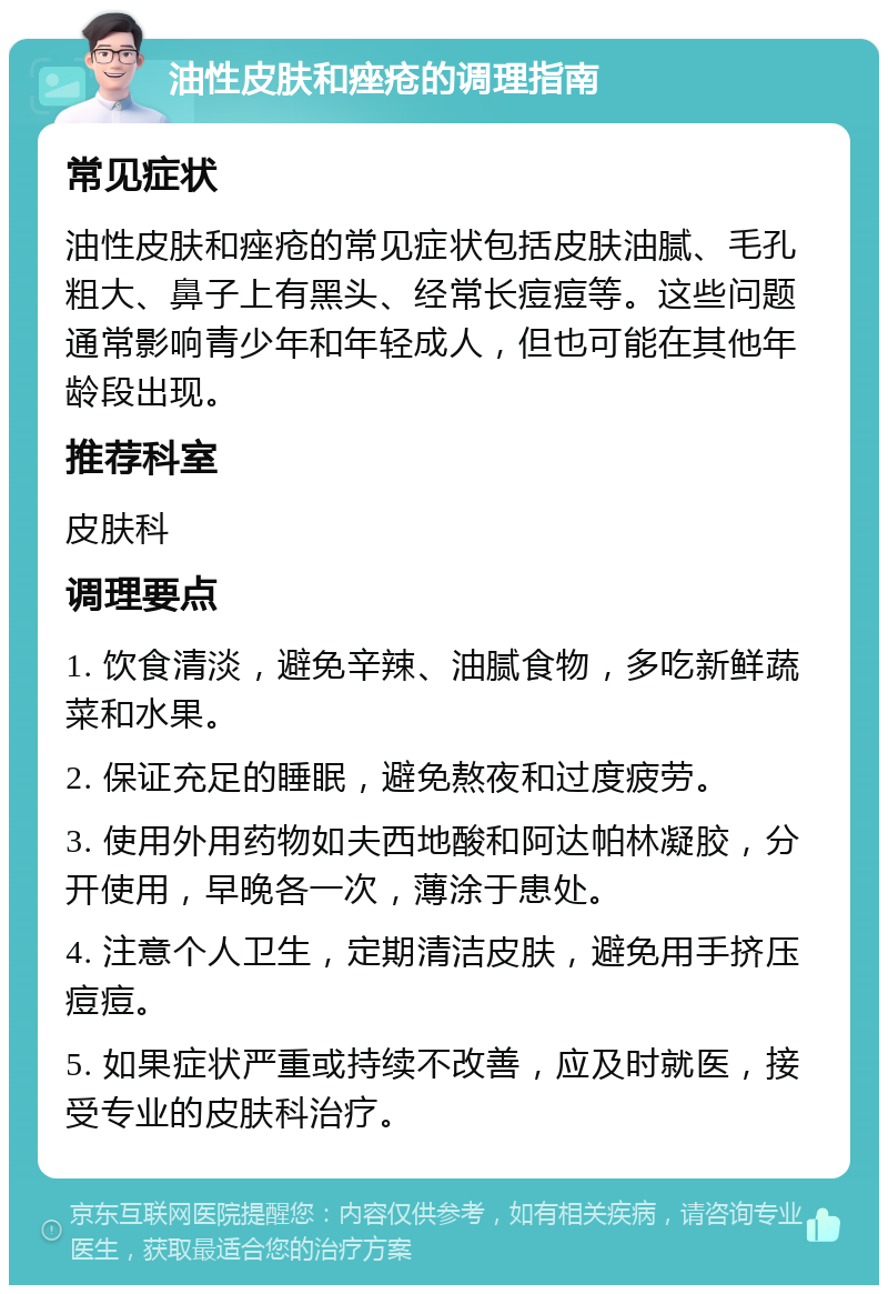 油性皮肤和痤疮的调理指南 常见症状 油性皮肤和痤疮的常见症状包括皮肤油腻、毛孔粗大、鼻子上有黑头、经常长痘痘等。这些问题通常影响青少年和年轻成人，但也可能在其他年龄段出现。 推荐科室 皮肤科 调理要点 1. 饮食清淡，避免辛辣、油腻食物，多吃新鲜蔬菜和水果。 2. 保证充足的睡眠，避免熬夜和过度疲劳。 3. 使用外用药物如夫西地酸和阿达帕林凝胶，分开使用，早晚各一次，薄涂于患处。 4. 注意个人卫生，定期清洁皮肤，避免用手挤压痘痘。 5. 如果症状严重或持续不改善，应及时就医，接受专业的皮肤科治疗。