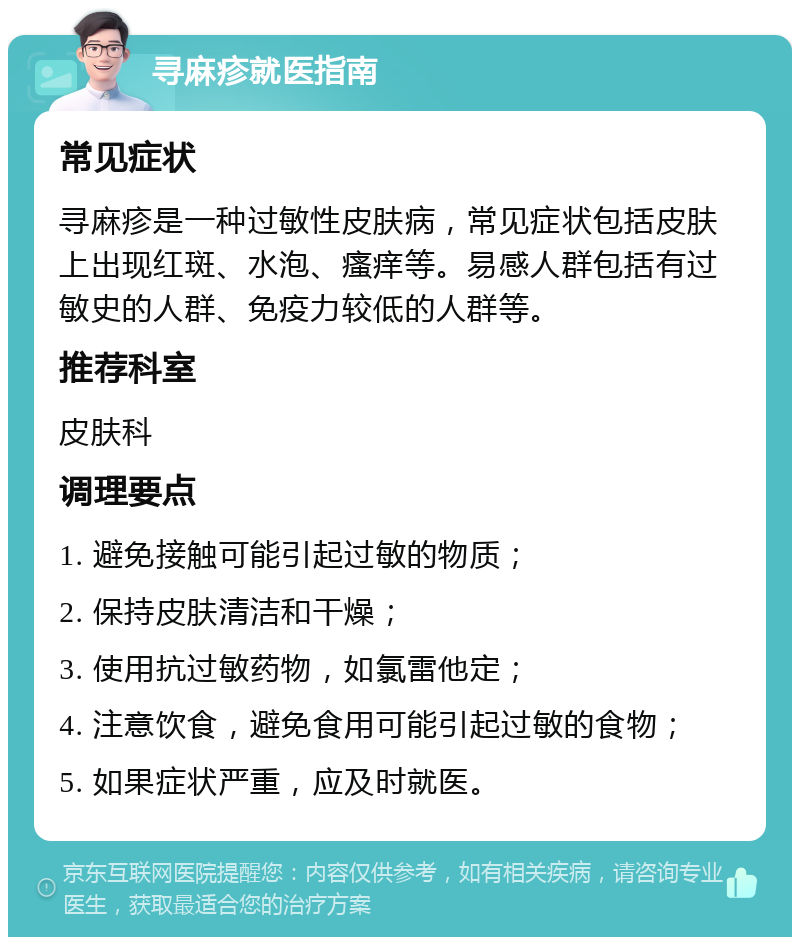 寻麻疹就医指南 常见症状 寻麻疹是一种过敏性皮肤病，常见症状包括皮肤上出现红斑、水泡、瘙痒等。易感人群包括有过敏史的人群、免疫力较低的人群等。 推荐科室 皮肤科 调理要点 1. 避免接触可能引起过敏的物质； 2. 保持皮肤清洁和干燥； 3. 使用抗过敏药物，如氯雷他定； 4. 注意饮食，避免食用可能引起过敏的食物； 5. 如果症状严重，应及时就医。