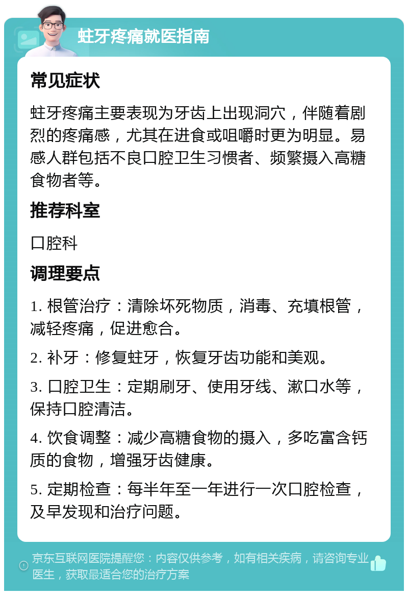 蛀牙疼痛就医指南 常见症状 蛀牙疼痛主要表现为牙齿上出现洞穴，伴随着剧烈的疼痛感，尤其在进食或咀嚼时更为明显。易感人群包括不良口腔卫生习惯者、频繁摄入高糖食物者等。 推荐科室 口腔科 调理要点 1. 根管治疗：清除坏死物质，消毒、充填根管，减轻疼痛，促进愈合。 2. 补牙：修复蛀牙，恢复牙齿功能和美观。 3. 口腔卫生：定期刷牙、使用牙线、漱口水等，保持口腔清洁。 4. 饮食调整：减少高糖食物的摄入，多吃富含钙质的食物，增强牙齿健康。 5. 定期检查：每半年至一年进行一次口腔检查，及早发现和治疗问题。