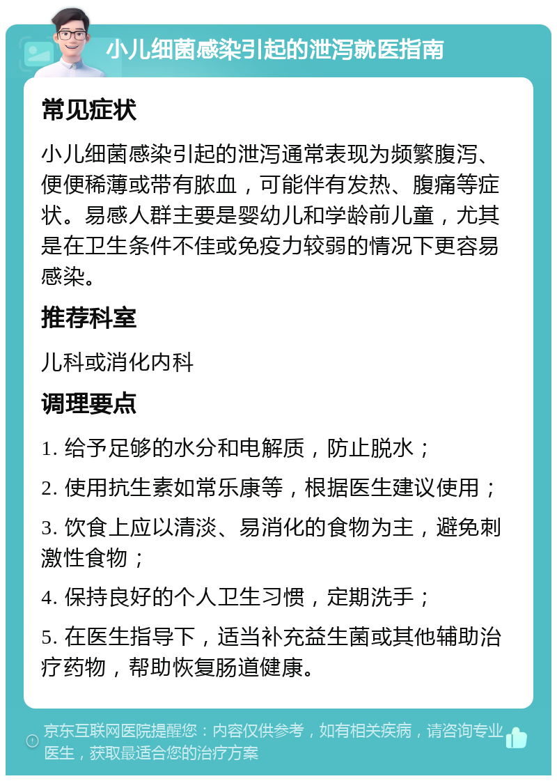 小儿细菌感染引起的泄泻就医指南 常见症状 小儿细菌感染引起的泄泻通常表现为频繁腹泻、便便稀薄或带有脓血，可能伴有发热、腹痛等症状。易感人群主要是婴幼儿和学龄前儿童，尤其是在卫生条件不佳或免疫力较弱的情况下更容易感染。 推荐科室 儿科或消化内科 调理要点 1. 给予足够的水分和电解质，防止脱水； 2. 使用抗生素如常乐康等，根据医生建议使用； 3. 饮食上应以清淡、易消化的食物为主，避免刺激性食物； 4. 保持良好的个人卫生习惯，定期洗手； 5. 在医生指导下，适当补充益生菌或其他辅助治疗药物，帮助恢复肠道健康。