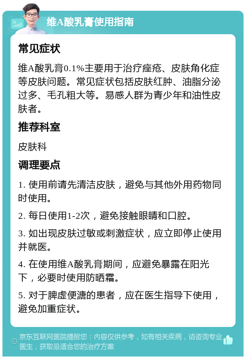 维A酸乳膏使用指南 常见症状 维A酸乳膏0.1%主要用于治疗痤疮、皮肤角化症等皮肤问题。常见症状包括皮肤红肿、油脂分泌过多、毛孔粗大等。易感人群为青少年和油性皮肤者。 推荐科室 皮肤科 调理要点 1. 使用前请先清洁皮肤，避免与其他外用药物同时使用。 2. 每日使用1-2次，避免接触眼睛和口腔。 3. 如出现皮肤过敏或刺激症状，应立即停止使用并就医。 4. 在使用维A酸乳膏期间，应避免暴露在阳光下，必要时使用防晒霜。 5. 对于脾虚便溏的患者，应在医生指导下使用，避免加重症状。