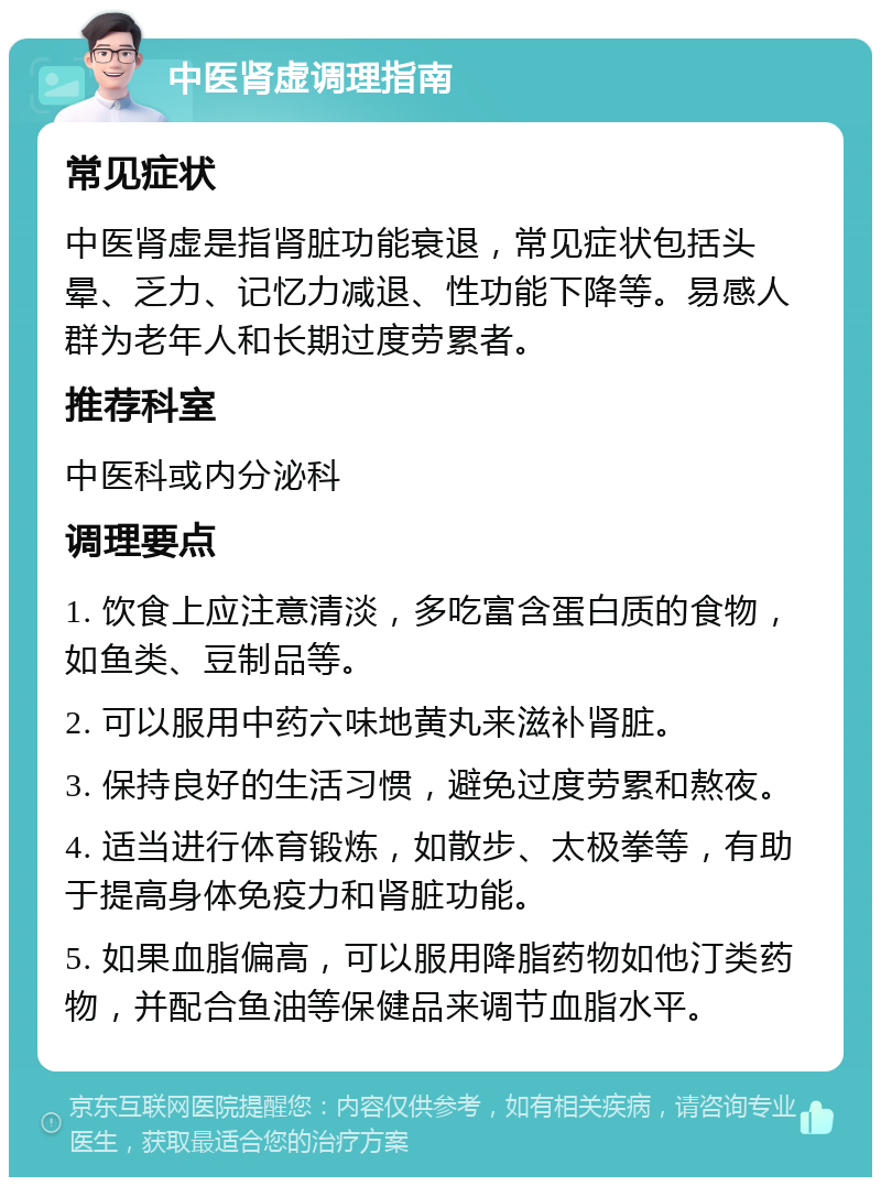 中医肾虚调理指南 常见症状 中医肾虚是指肾脏功能衰退，常见症状包括头晕、乏力、记忆力减退、性功能下降等。易感人群为老年人和长期过度劳累者。 推荐科室 中医科或内分泌科 调理要点 1. 饮食上应注意清淡，多吃富含蛋白质的食物，如鱼类、豆制品等。 2. 可以服用中药六味地黄丸来滋补肾脏。 3. 保持良好的生活习惯，避免过度劳累和熬夜。 4. 适当进行体育锻炼，如散步、太极拳等，有助于提高身体免疫力和肾脏功能。 5. 如果血脂偏高，可以服用降脂药物如他汀类药物，并配合鱼油等保健品来调节血脂水平。