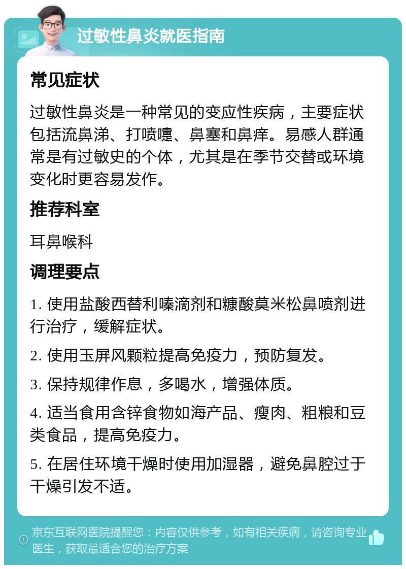 过敏性鼻炎就医指南 常见症状 过敏性鼻炎是一种常见的变应性疾病，主要症状包括流鼻涕、打喷嚏、鼻塞和鼻痒。易感人群通常是有过敏史的个体，尤其是在季节交替或环境变化时更容易发作。 推荐科室 耳鼻喉科 调理要点 1. 使用盐酸西替利嗪滴剂和糠酸莫米松鼻喷剂进行治疗，缓解症状。 2. 使用玉屏风颗粒提高免疫力，预防复发。 3. 保持规律作息，多喝水，增强体质。 4. 适当食用含锌食物如海产品、瘦肉、粗粮和豆类食品，提高免疫力。 5. 在居住环境干燥时使用加湿器，避免鼻腔过于干燥引发不适。