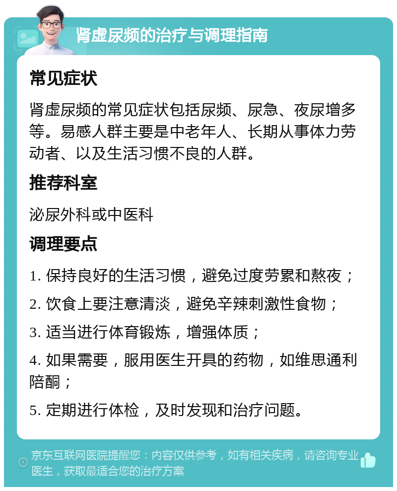 肾虚尿频的治疗与调理指南 常见症状 肾虚尿频的常见症状包括尿频、尿急、夜尿增多等。易感人群主要是中老年人、长期从事体力劳动者、以及生活习惯不良的人群。 推荐科室 泌尿外科或中医科 调理要点 1. 保持良好的生活习惯，避免过度劳累和熬夜； 2. 饮食上要注意清淡，避免辛辣刺激性食物； 3. 适当进行体育锻炼，增强体质； 4. 如果需要，服用医生开具的药物，如维思通利陪酮； 5. 定期进行体检，及时发现和治疗问题。