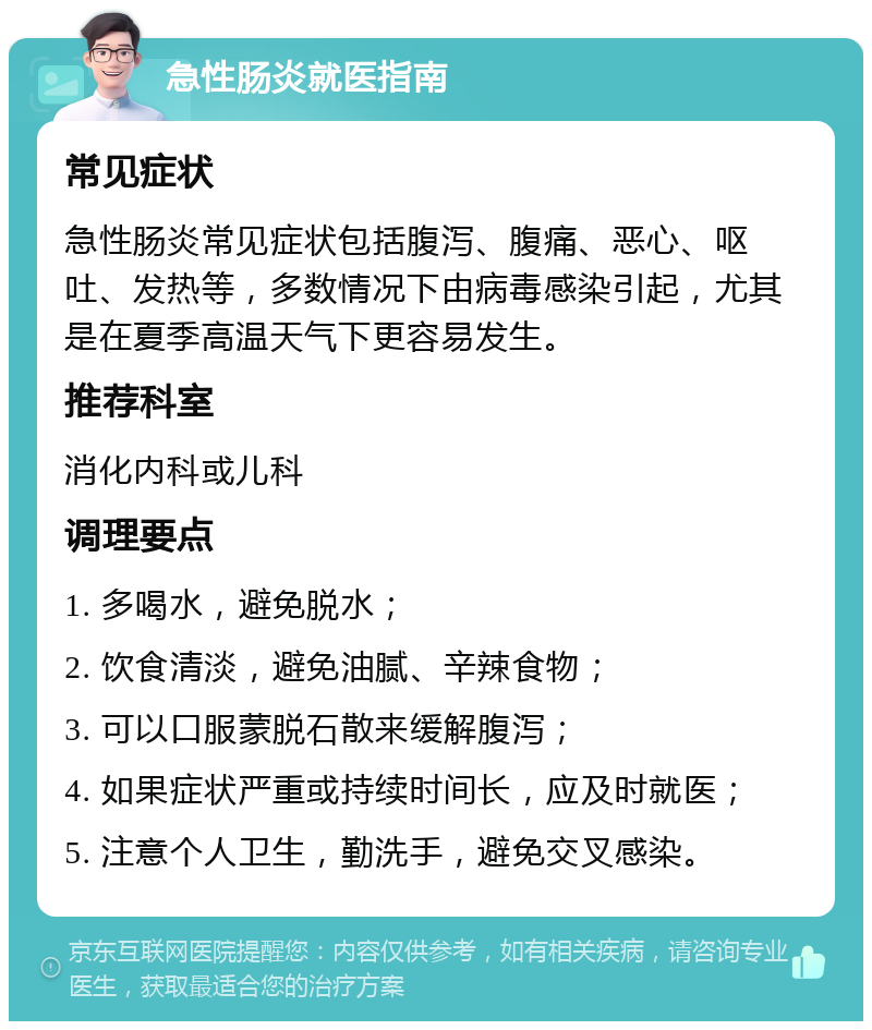 急性肠炎就医指南 常见症状 急性肠炎常见症状包括腹泻、腹痛、恶心、呕吐、发热等，多数情况下由病毒感染引起，尤其是在夏季高温天气下更容易发生。 推荐科室 消化内科或儿科 调理要点 1. 多喝水，避免脱水； 2. 饮食清淡，避免油腻、辛辣食物； 3. 可以口服蒙脱石散来缓解腹泻； 4. 如果症状严重或持续时间长，应及时就医； 5. 注意个人卫生，勤洗手，避免交叉感染。