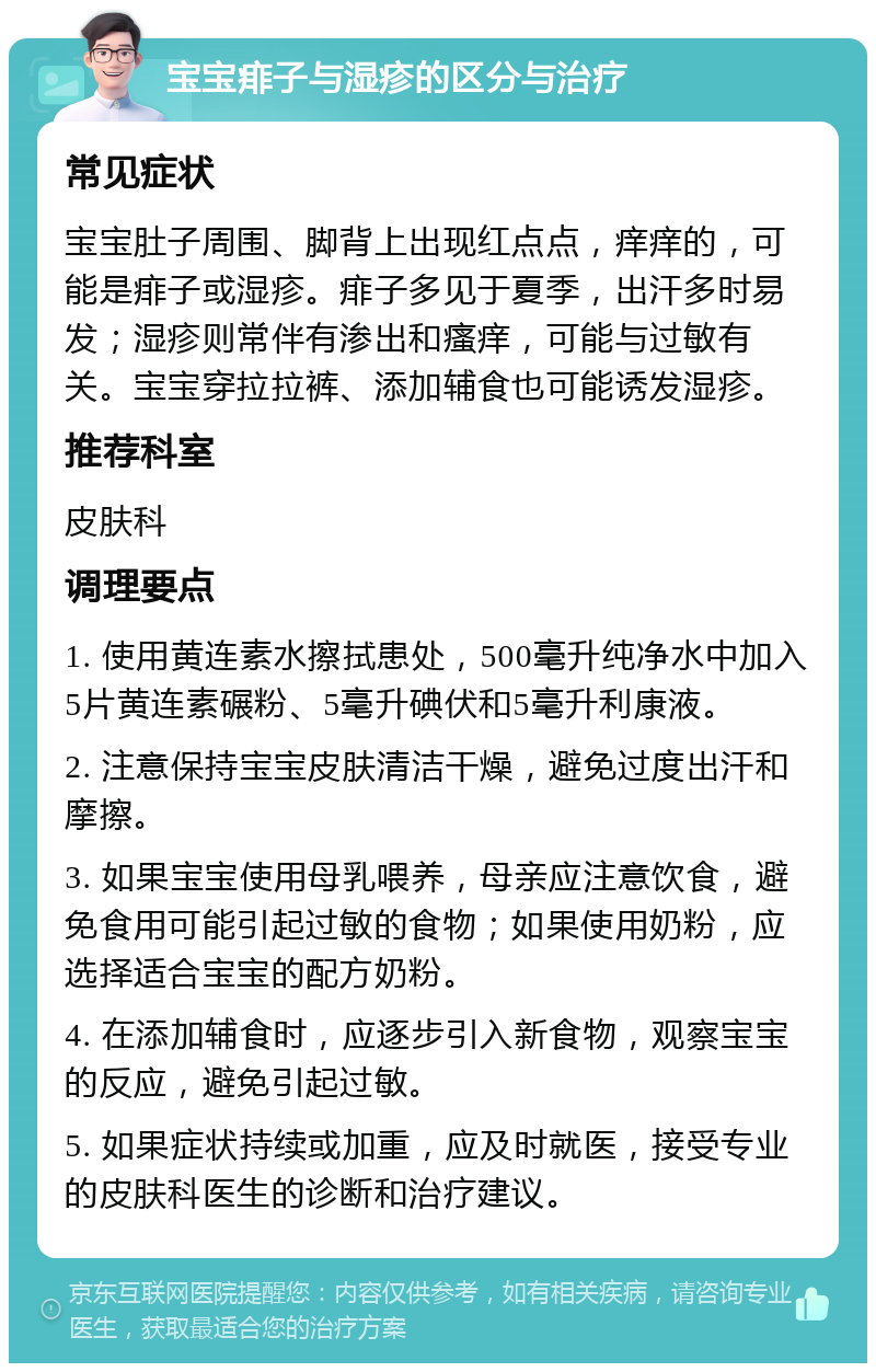 宝宝痱子与湿疹的区分与治疗 常见症状 宝宝肚子周围、脚背上出现红点点，痒痒的，可能是痱子或湿疹。痱子多见于夏季，出汗多时易发；湿疹则常伴有渗出和瘙痒，可能与过敏有关。宝宝穿拉拉裤、添加辅食也可能诱发湿疹。 推荐科室 皮肤科 调理要点 1. 使用黄连素水擦拭患处，500毫升纯净水中加入5片黄连素碾粉、5毫升碘伏和5毫升利康液。 2. 注意保持宝宝皮肤清洁干燥，避免过度出汗和摩擦。 3. 如果宝宝使用母乳喂养，母亲应注意饮食，避免食用可能引起过敏的食物；如果使用奶粉，应选择适合宝宝的配方奶粉。 4. 在添加辅食时，应逐步引入新食物，观察宝宝的反应，避免引起过敏。 5. 如果症状持续或加重，应及时就医，接受专业的皮肤科医生的诊断和治疗建议。