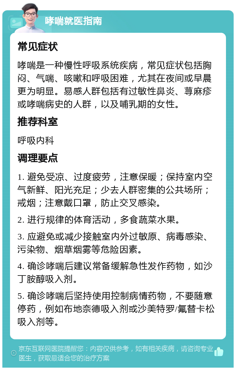 哮喘就医指南 常见症状 哮喘是一种慢性呼吸系统疾病，常见症状包括胸闷、气喘、咳嗽和呼吸困难，尤其在夜间或早晨更为明显。易感人群包括有过敏性鼻炎、荨麻疹或哮喘病史的人群，以及哺乳期的女性。 推荐科室 呼吸内科 调理要点 1. 避免受凉、过度疲劳，注意保暖；保持室内空气新鲜、阳光充足；少去人群密集的公共场所；戒烟；注意戴口罩，防止交叉感染。 2. 进行规律的体育活动，多食蔬菜水果。 3. 应避免或减少接触室内外过敏原、病毒感染、污染物、烟草烟雾等危险因素。 4. 确诊哮喘后建议常备缓解急性发作药物，如沙丁胺醇吸入剂。 5. 确诊哮喘后坚持使用控制病情药物，不要随意停药，例如布地奈德吸入剂或沙美特罗/氟替卡松吸入剂等。