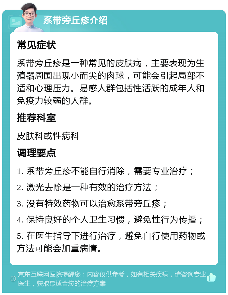 系带旁丘疹介绍 常见症状 系带旁丘疹是一种常见的皮肤病，主要表现为生殖器周围出现小而尖的肉球，可能会引起局部不适和心理压力。易感人群包括性活跃的成年人和免疫力较弱的人群。 推荐科室 皮肤科或性病科 调理要点 1. 系带旁丘疹不能自行消除，需要专业治疗； 2. 激光去除是一种有效的治疗方法； 3. 没有特效药物可以治愈系带旁丘疹； 4. 保持良好的个人卫生习惯，避免性行为传播； 5. 在医生指导下进行治疗，避免自行使用药物或方法可能会加重病情。