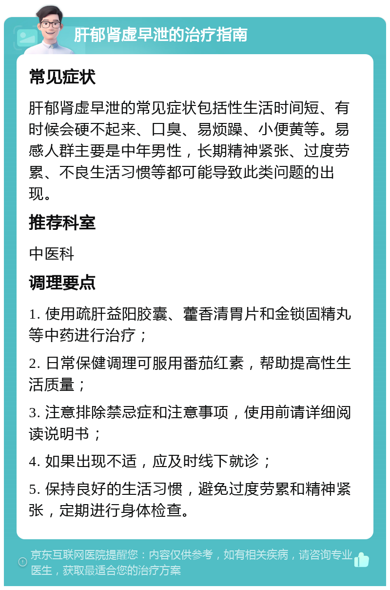 肝郁肾虚早泄的治疗指南 常见症状 肝郁肾虚早泄的常见症状包括性生活时间短、有时候会硬不起来、口臭、易烦躁、小便黄等。易感人群主要是中年男性，长期精神紧张、过度劳累、不良生活习惯等都可能导致此类问题的出现。 推荐科室 中医科 调理要点 1. 使用疏肝益阳胶囊、藿香清胃片和金锁固精丸等中药进行治疗； 2. 日常保健调理可服用番茄红素，帮助提高性生活质量； 3. 注意排除禁忌症和注意事项，使用前请详细阅读说明书； 4. 如果出现不适，应及时线下就诊； 5. 保持良好的生活习惯，避免过度劳累和精神紧张，定期进行身体检查。