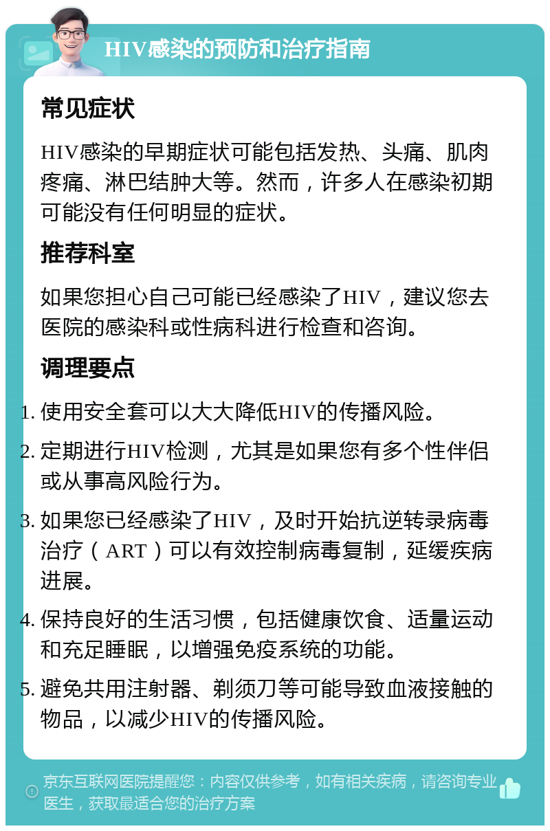 HIV感染的预防和治疗指南 常见症状 HIV感染的早期症状可能包括发热、头痛、肌肉疼痛、淋巴结肿大等。然而，许多人在感染初期可能没有任何明显的症状。 推荐科室 如果您担心自己可能已经感染了HIV，建议您去医院的感染科或性病科进行检查和咨询。 调理要点 使用安全套可以大大降低HIV的传播风险。 定期进行HIV检测，尤其是如果您有多个性伴侣或从事高风险行为。 如果您已经感染了HIV，及时开始抗逆转录病毒治疗（ART）可以有效控制病毒复制，延缓疾病进展。 保持良好的生活习惯，包括健康饮食、适量运动和充足睡眠，以增强免疫系统的功能。 避免共用注射器、剃须刀等可能导致血液接触的物品，以减少HIV的传播风险。