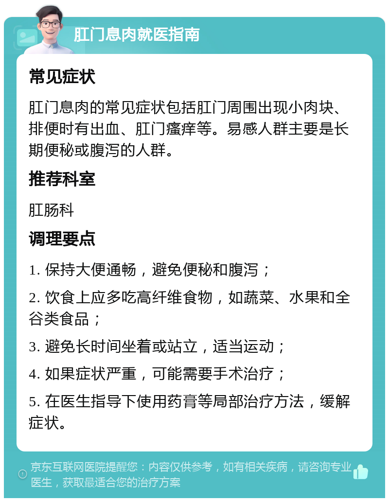 肛门息肉就医指南 常见症状 肛门息肉的常见症状包括肛门周围出现小肉块、排便时有出血、肛门瘙痒等。易感人群主要是长期便秘或腹泻的人群。 推荐科室 肛肠科 调理要点 1. 保持大便通畅，避免便秘和腹泻； 2. 饮食上应多吃高纤维食物，如蔬菜、水果和全谷类食品； 3. 避免长时间坐着或站立，适当运动； 4. 如果症状严重，可能需要手术治疗； 5. 在医生指导下使用药膏等局部治疗方法，缓解症状。