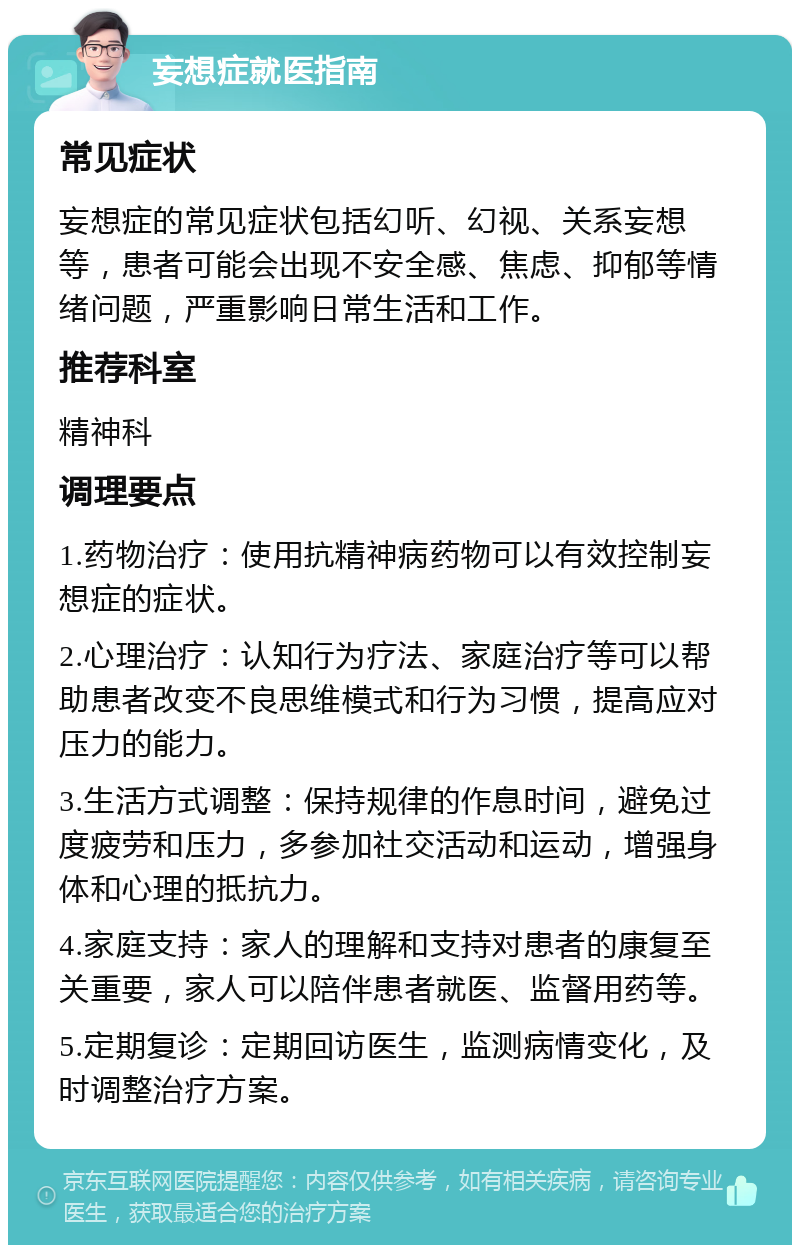 妄想症就医指南 常见症状 妄想症的常见症状包括幻听、幻视、关系妄想等，患者可能会出现不安全感、焦虑、抑郁等情绪问题，严重影响日常生活和工作。 推荐科室 精神科 调理要点 1.药物治疗：使用抗精神病药物可以有效控制妄想症的症状。 2.心理治疗：认知行为疗法、家庭治疗等可以帮助患者改变不良思维模式和行为习惯，提高应对压力的能力。 3.生活方式调整：保持规律的作息时间，避免过度疲劳和压力，多参加社交活动和运动，增强身体和心理的抵抗力。 4.家庭支持：家人的理解和支持对患者的康复至关重要，家人可以陪伴患者就医、监督用药等。 5.定期复诊：定期回访医生，监测病情变化，及时调整治疗方案。