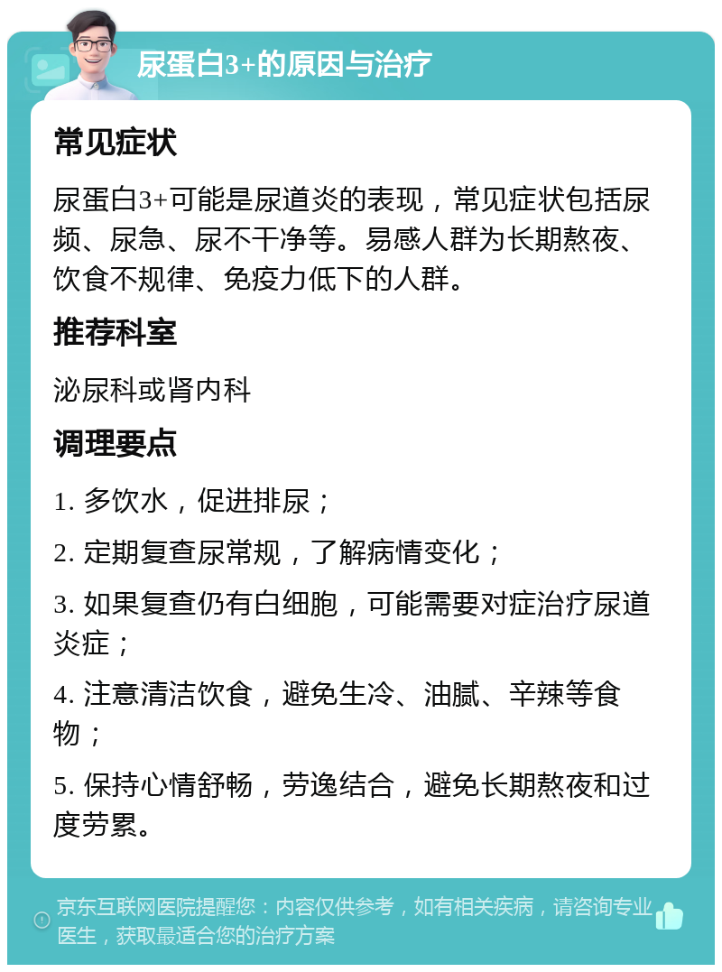 尿蛋白3+的原因与治疗 常见症状 尿蛋白3+可能是尿道炎的表现，常见症状包括尿频、尿急、尿不干净等。易感人群为长期熬夜、饮食不规律、免疫力低下的人群。 推荐科室 泌尿科或肾内科 调理要点 1. 多饮水，促进排尿； 2. 定期复查尿常规，了解病情变化； 3. 如果复查仍有白细胞，可能需要对症治疗尿道炎症； 4. 注意清洁饮食，避免生冷、油腻、辛辣等食物； 5. 保持心情舒畅，劳逸结合，避免长期熬夜和过度劳累。