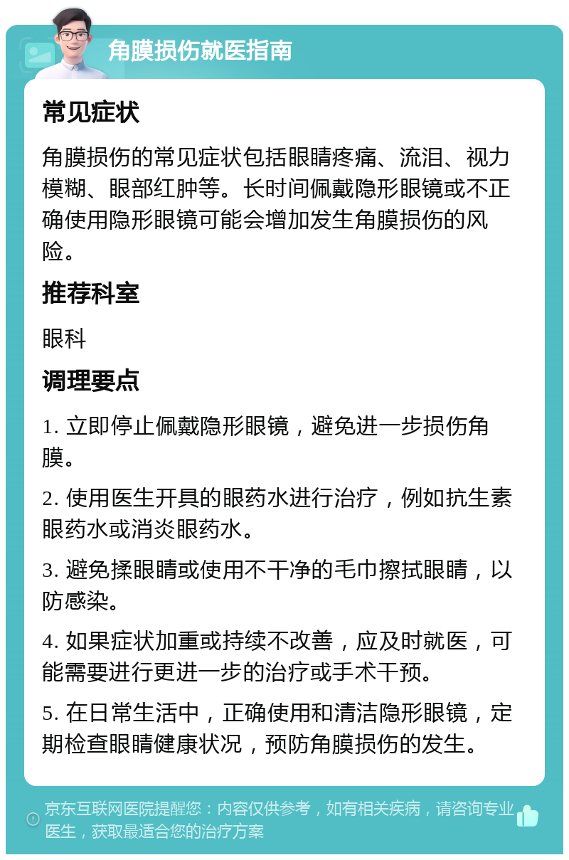 角膜损伤就医指南 常见症状 角膜损伤的常见症状包括眼睛疼痛、流泪、视力模糊、眼部红肿等。长时间佩戴隐形眼镜或不正确使用隐形眼镜可能会增加发生角膜损伤的风险。 推荐科室 眼科 调理要点 1. 立即停止佩戴隐形眼镜，避免进一步损伤角膜。 2. 使用医生开具的眼药水进行治疗，例如抗生素眼药水或消炎眼药水。 3. 避免揉眼睛或使用不干净的毛巾擦拭眼睛，以防感染。 4. 如果症状加重或持续不改善，应及时就医，可能需要进行更进一步的治疗或手术干预。 5. 在日常生活中，正确使用和清洁隐形眼镜，定期检查眼睛健康状况，预防角膜损伤的发生。