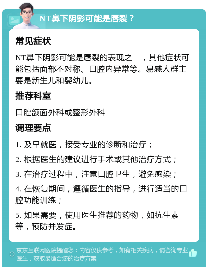 NT鼻下阴影可能是唇裂？ 常见症状 NT鼻下阴影可能是唇裂的表现之一，其他症状可能包括面部不对称、口腔内异常等。易感人群主要是新生儿和婴幼儿。 推荐科室 口腔颌面外科或整形外科 调理要点 1. 及早就医，接受专业的诊断和治疗； 2. 根据医生的建议进行手术或其他治疗方式； 3. 在治疗过程中，注意口腔卫生，避免感染； 4. 在恢复期间，遵循医生的指导，进行适当的口腔功能训练； 5. 如果需要，使用医生推荐的药物，如抗生素等，预防并发症。