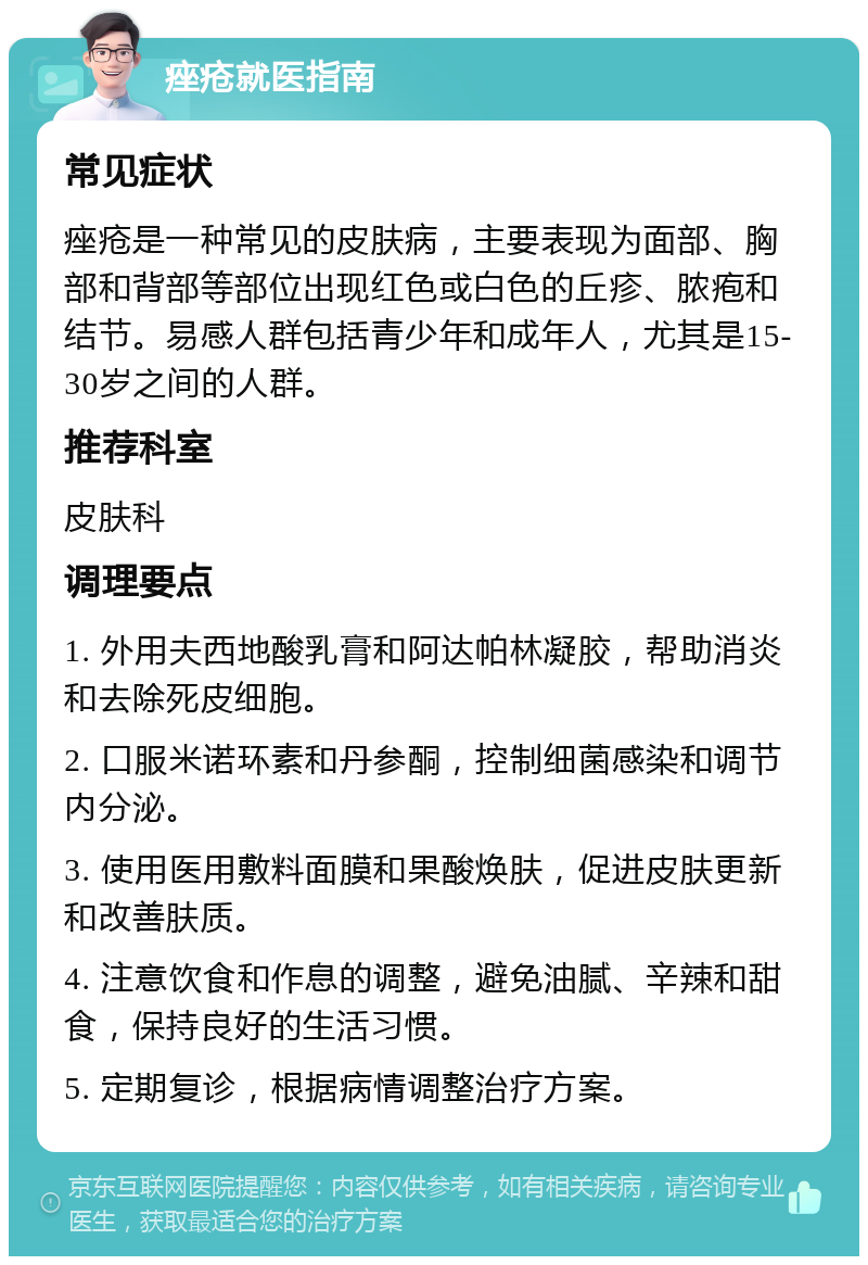 痤疮就医指南 常见症状 痤疮是一种常见的皮肤病，主要表现为面部、胸部和背部等部位出现红色或白色的丘疹、脓疱和结节。易感人群包括青少年和成年人，尤其是15-30岁之间的人群。 推荐科室 皮肤科 调理要点 1. 外用夫西地酸乳膏和阿达帕林凝胶，帮助消炎和去除死皮细胞。 2. 口服米诺环素和丹参酮，控制细菌感染和调节内分泌。 3. 使用医用敷料面膜和果酸焕肤，促进皮肤更新和改善肤质。 4. 注意饮食和作息的调整，避免油腻、辛辣和甜食，保持良好的生活习惯。 5. 定期复诊，根据病情调整治疗方案。