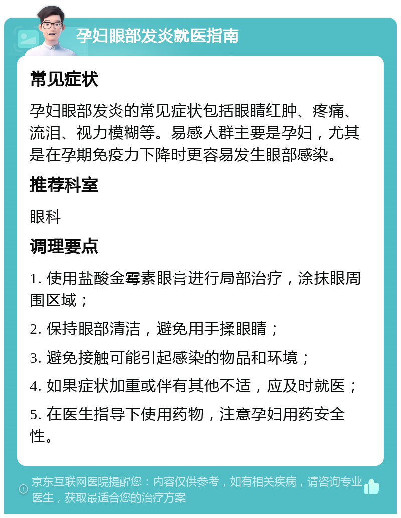 孕妇眼部发炎就医指南 常见症状 孕妇眼部发炎的常见症状包括眼睛红肿、疼痛、流泪、视力模糊等。易感人群主要是孕妇，尤其是在孕期免疫力下降时更容易发生眼部感染。 推荐科室 眼科 调理要点 1. 使用盐酸金霉素眼膏进行局部治疗，涂抹眼周围区域； 2. 保持眼部清洁，避免用手揉眼睛； 3. 避免接触可能引起感染的物品和环境； 4. 如果症状加重或伴有其他不适，应及时就医； 5. 在医生指导下使用药物，注意孕妇用药安全性。