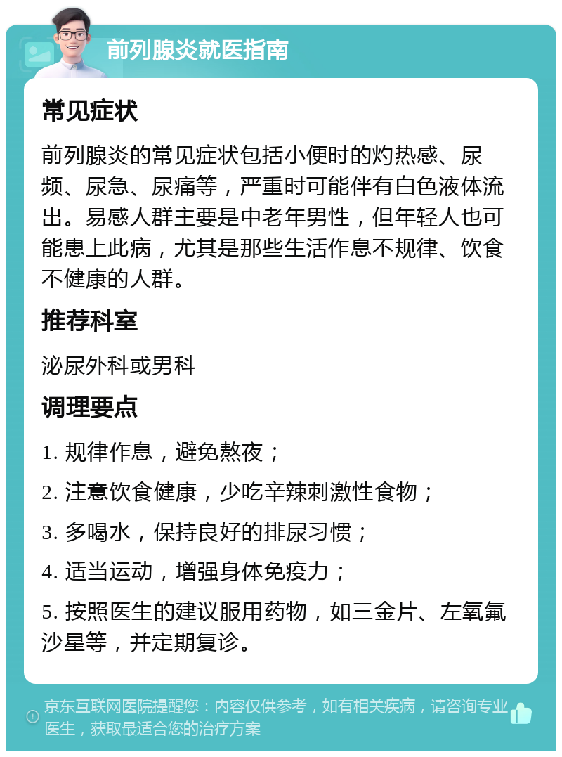 前列腺炎就医指南 常见症状 前列腺炎的常见症状包括小便时的灼热感、尿频、尿急、尿痛等，严重时可能伴有白色液体流出。易感人群主要是中老年男性，但年轻人也可能患上此病，尤其是那些生活作息不规律、饮食不健康的人群。 推荐科室 泌尿外科或男科 调理要点 1. 规律作息，避免熬夜； 2. 注意饮食健康，少吃辛辣刺激性食物； 3. 多喝水，保持良好的排尿习惯； 4. 适当运动，增强身体免疫力； 5. 按照医生的建议服用药物，如三金片、左氧氟沙星等，并定期复诊。