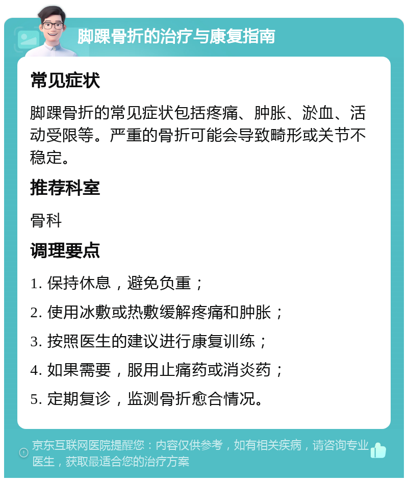 脚踝骨折的治疗与康复指南 常见症状 脚踝骨折的常见症状包括疼痛、肿胀、淤血、活动受限等。严重的骨折可能会导致畸形或关节不稳定。 推荐科室 骨科 调理要点 1. 保持休息，避免负重； 2. 使用冰敷或热敷缓解疼痛和肿胀； 3. 按照医生的建议进行康复训练； 4. 如果需要，服用止痛药或消炎药； 5. 定期复诊，监测骨折愈合情况。