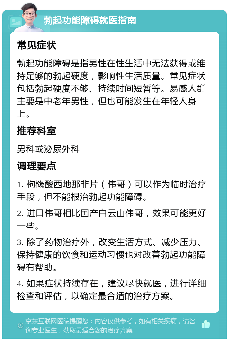 勃起功能障碍就医指南 常见症状 勃起功能障碍是指男性在性生活中无法获得或维持足够的勃起硬度，影响性生活质量。常见症状包括勃起硬度不够、持续时间短暂等。易感人群主要是中老年男性，但也可能发生在年轻人身上。 推荐科室 男科或泌尿外科 调理要点 1. 枸橼酸西地那非片（伟哥）可以作为临时治疗手段，但不能根治勃起功能障碍。 2. 进口伟哥相比国产白云山伟哥，效果可能更好一些。 3. 除了药物治疗外，改变生活方式、减少压力、保持健康的饮食和运动习惯也对改善勃起功能障碍有帮助。 4. 如果症状持续存在，建议尽快就医，进行详细检查和评估，以确定最合适的治疗方案。