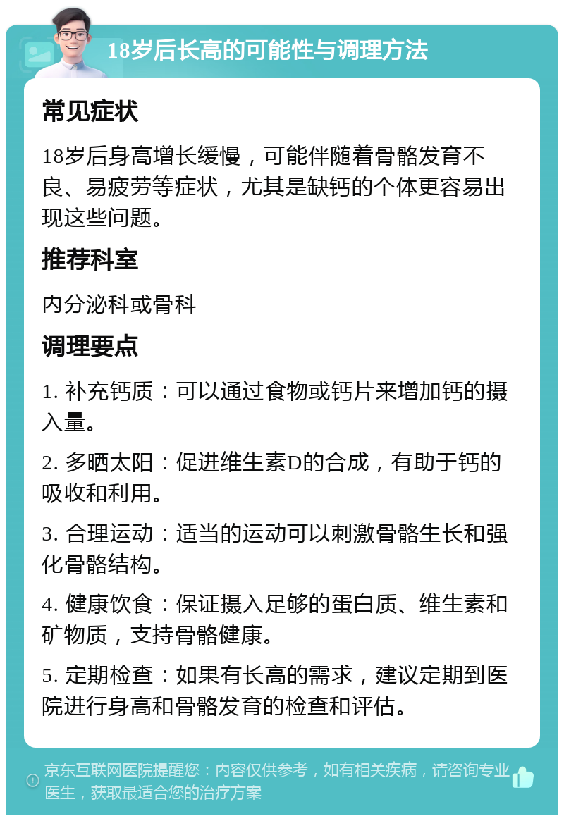 18岁后长高的可能性与调理方法 常见症状 18岁后身高增长缓慢，可能伴随着骨骼发育不良、易疲劳等症状，尤其是缺钙的个体更容易出现这些问题。 推荐科室 内分泌科或骨科 调理要点 1. 补充钙质：可以通过食物或钙片来增加钙的摄入量。 2. 多晒太阳：促进维生素D的合成，有助于钙的吸收和利用。 3. 合理运动：适当的运动可以刺激骨骼生长和强化骨骼结构。 4. 健康饮食：保证摄入足够的蛋白质、维生素和矿物质，支持骨骼健康。 5. 定期检查：如果有长高的需求，建议定期到医院进行身高和骨骼发育的检查和评估。