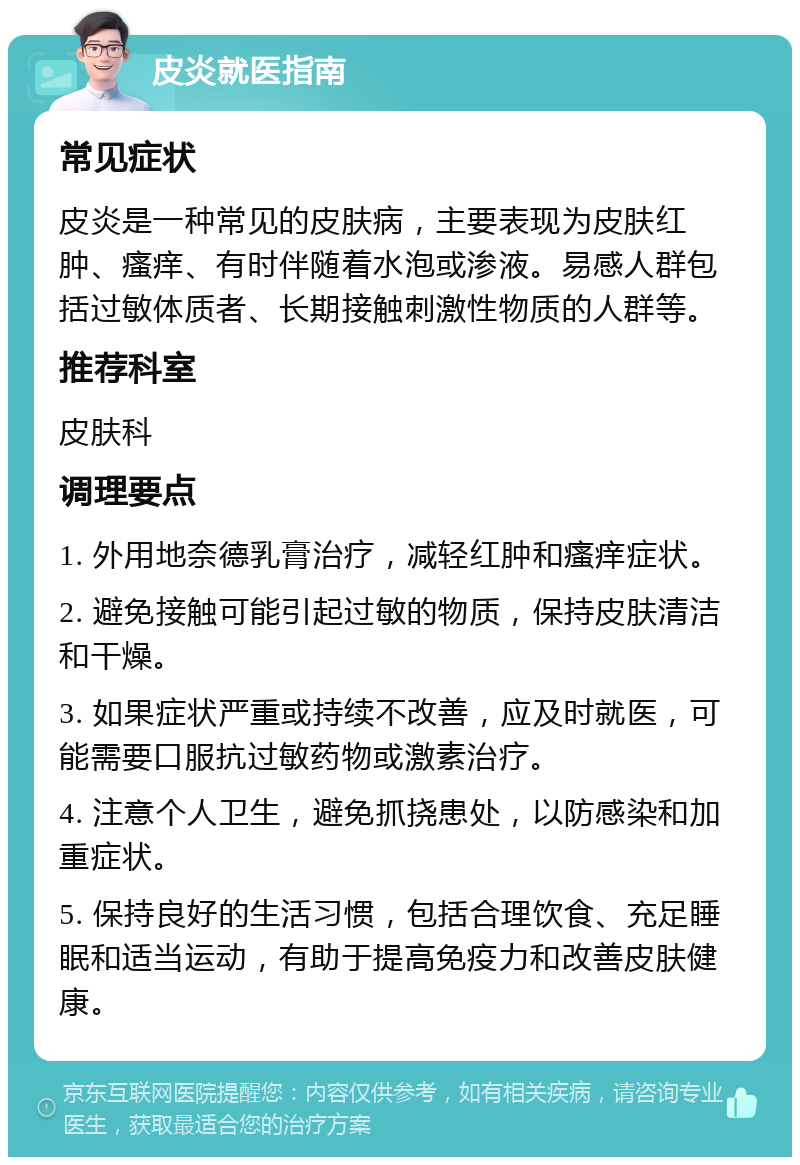 皮炎就医指南 常见症状 皮炎是一种常见的皮肤病，主要表现为皮肤红肿、瘙痒、有时伴随着水泡或渗液。易感人群包括过敏体质者、长期接触刺激性物质的人群等。 推荐科室 皮肤科 调理要点 1. 外用地奈德乳膏治疗，减轻红肿和瘙痒症状。 2. 避免接触可能引起过敏的物质，保持皮肤清洁和干燥。 3. 如果症状严重或持续不改善，应及时就医，可能需要口服抗过敏药物或激素治疗。 4. 注意个人卫生，避免抓挠患处，以防感染和加重症状。 5. 保持良好的生活习惯，包括合理饮食、充足睡眠和适当运动，有助于提高免疫力和改善皮肤健康。