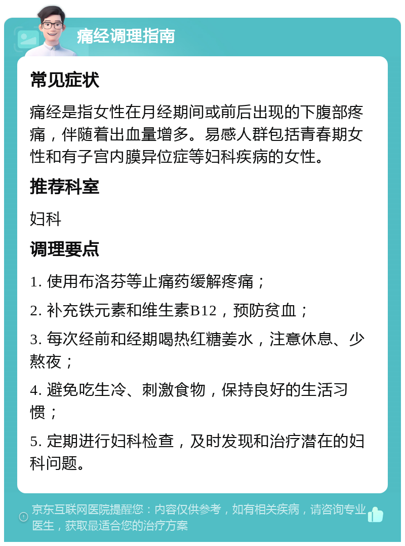 痛经调理指南 常见症状 痛经是指女性在月经期间或前后出现的下腹部疼痛，伴随着出血量增多。易感人群包括青春期女性和有子宫内膜异位症等妇科疾病的女性。 推荐科室 妇科 调理要点 1. 使用布洛芬等止痛药缓解疼痛； 2. 补充铁元素和维生素B12，预防贫血； 3. 每次经前和经期喝热红糖姜水，注意休息、少熬夜； 4. 避免吃生冷、刺激食物，保持良好的生活习惯； 5. 定期进行妇科检查，及时发现和治疗潜在的妇科问题。