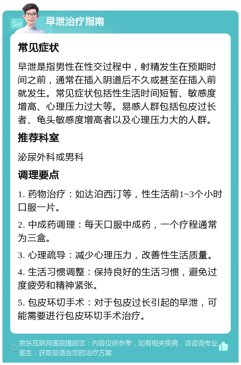 早泄治疗指南 常见症状 早泄是指男性在性交过程中，射精发生在预期时间之前，通常在插入阴道后不久或甚至在插入前就发生。常见症状包括性生活时间短暂、敏感度增高、心理压力过大等。易感人群包括包皮过长者、龟头敏感度增高者以及心理压力大的人群。 推荐科室 泌尿外科或男科 调理要点 1. 药物治疗：如达泊西汀等，性生活前1~3个小时口服一片。 2. 中成药调理：每天口服中成药，一个疗程通常为三盒。 3. 心理疏导：减少心理压力，改善性生活质量。 4. 生活习惯调整：保持良好的生活习惯，避免过度疲劳和精神紧张。 5. 包皮环切手术：对于包皮过长引起的早泄，可能需要进行包皮环切手术治疗。