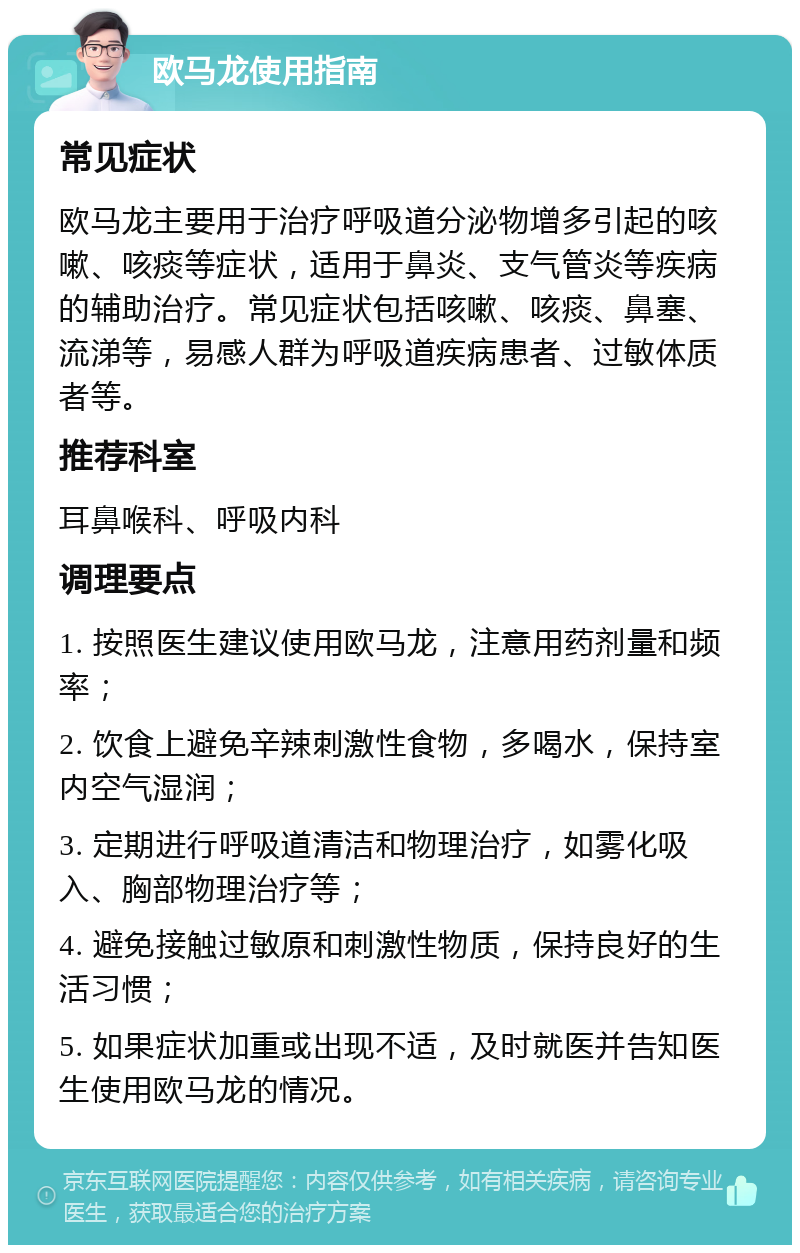 欧马龙使用指南 常见症状 欧马龙主要用于治疗呼吸道分泌物增多引起的咳嗽、咳痰等症状，适用于鼻炎、支气管炎等疾病的辅助治疗。常见症状包括咳嗽、咳痰、鼻塞、流涕等，易感人群为呼吸道疾病患者、过敏体质者等。 推荐科室 耳鼻喉科、呼吸内科 调理要点 1. 按照医生建议使用欧马龙，注意用药剂量和频率； 2. 饮食上避免辛辣刺激性食物，多喝水，保持室内空气湿润； 3. 定期进行呼吸道清洁和物理治疗，如雾化吸入、胸部物理治疗等； 4. 避免接触过敏原和刺激性物质，保持良好的生活习惯； 5. 如果症状加重或出现不适，及时就医并告知医生使用欧马龙的情况。