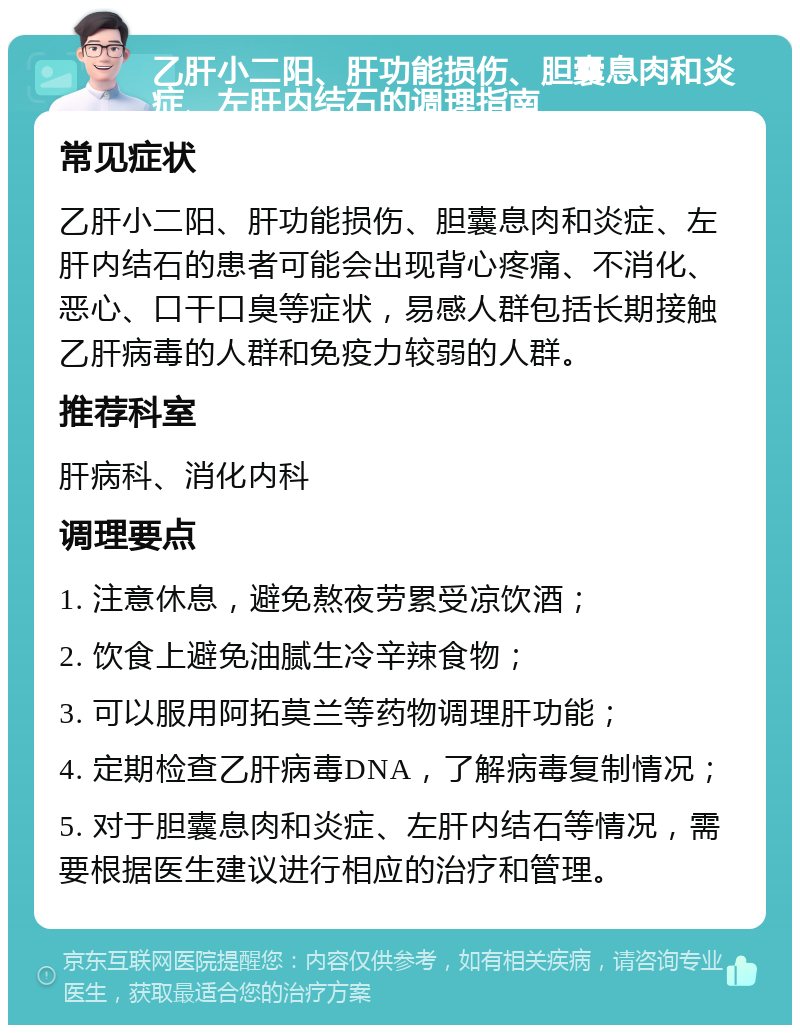 乙肝小二阳、肝功能损伤、胆囊息肉和炎症、左肝内结石的调理指南 常见症状 乙肝小二阳、肝功能损伤、胆囊息肉和炎症、左肝内结石的患者可能会出现背心疼痛、不消化、恶心、口干口臭等症状，易感人群包括长期接触乙肝病毒的人群和免疫力较弱的人群。 推荐科室 肝病科、消化内科 调理要点 1. 注意休息，避免熬夜劳累受凉饮酒； 2. 饮食上避免油腻生冷辛辣食物； 3. 可以服用阿拓莫兰等药物调理肝功能； 4. 定期检查乙肝病毒DNA，了解病毒复制情况； 5. 对于胆囊息肉和炎症、左肝内结石等情况，需要根据医生建议进行相应的治疗和管理。