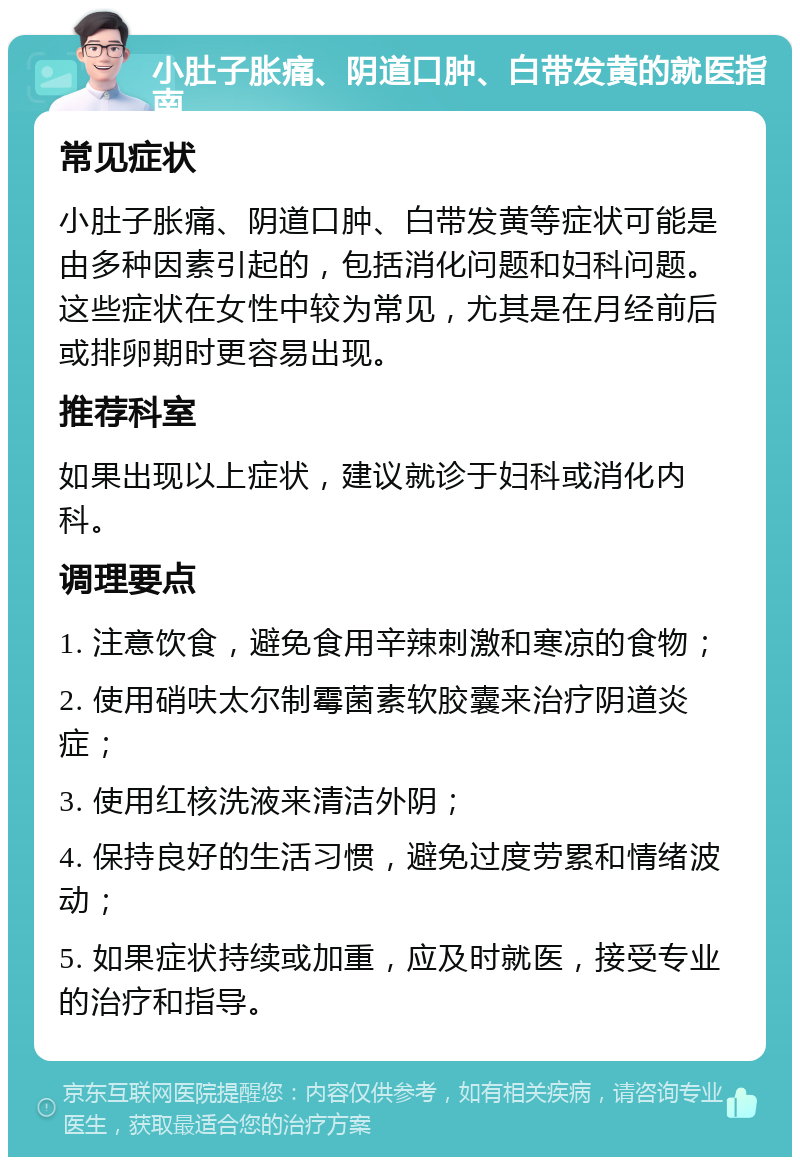 小肚子胀痛、阴道口肿、白带发黄的就医指南 常见症状 小肚子胀痛、阴道口肿、白带发黄等症状可能是由多种因素引起的，包括消化问题和妇科问题。这些症状在女性中较为常见，尤其是在月经前后或排卵期时更容易出现。 推荐科室 如果出现以上症状，建议就诊于妇科或消化内科。 调理要点 1. 注意饮食，避免食用辛辣刺激和寒凉的食物； 2. 使用硝呋太尔制霉菌素软胶囊来治疗阴道炎症； 3. 使用红核洗液来清洁外阴； 4. 保持良好的生活习惯，避免过度劳累和情绪波动； 5. 如果症状持续或加重，应及时就医，接受专业的治疗和指导。