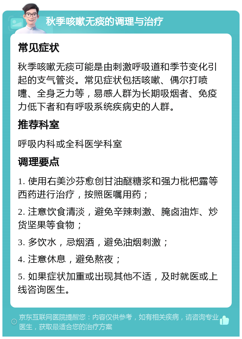 秋季咳嗽无痰的调理与治疗 常见症状 秋季咳嗽无痰可能是由刺激呼吸道和季节变化引起的支气管炎。常见症状包括咳嗽、偶尔打喷嚏、全身乏力等，易感人群为长期吸烟者、免疫力低下者和有呼吸系统疾病史的人群。 推荐科室 呼吸内科或全科医学科室 调理要点 1. 使用右美沙芬愈创甘油醚糖浆和强力枇杷露等西药进行治疗，按照医嘱用药； 2. 注意饮食清淡，避免辛辣刺激、腌卤油炸、炒货坚果等食物； 3. 多饮水，忌烟酒，避免油烟刺激； 4. 注意休息，避免熬夜； 5. 如果症状加重或出现其他不适，及时就医或上线咨询医生。